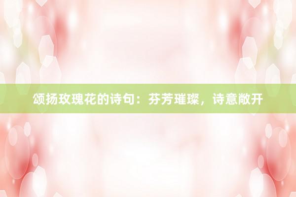 颂扬玫瑰花的诗句:芬芳璀璨,诗意敞开