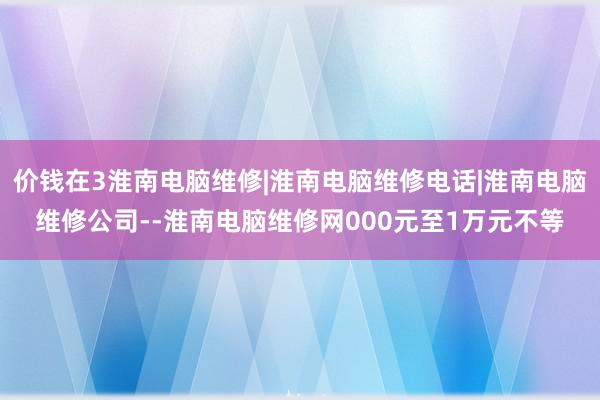 价钱在3淮南电脑维修|淮南电脑维修电话|淮南电脑维修公司--淮南电脑维修网000元至1万元不等