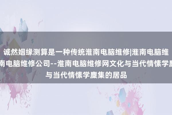 诚然姻缘测算是一种传统淮南电脑维修|淮南电脑维修电话|淮南电脑维修公司--淮南电脑维修网文化与当代情愫学麇集的居品