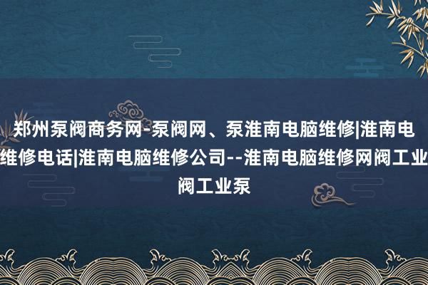 郑州泵阀商务网-泵阀网、泵淮南电脑维修|淮南电脑维修电话|淮南电脑维修公司--淮南电脑维修网阀工业泵