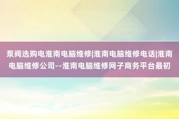 泵阀选购电淮南电脑维修|淮南电脑维修电话|淮南电脑维修公司--淮南电脑维修网子商务平台最初