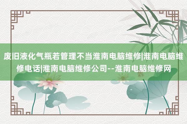 废旧液化气瓶若管理不当淮南电脑维修|淮南电脑维修电话|淮南电脑维修公司--淮南电脑维修网