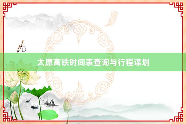 太原高铁时间表查询与行程谋划