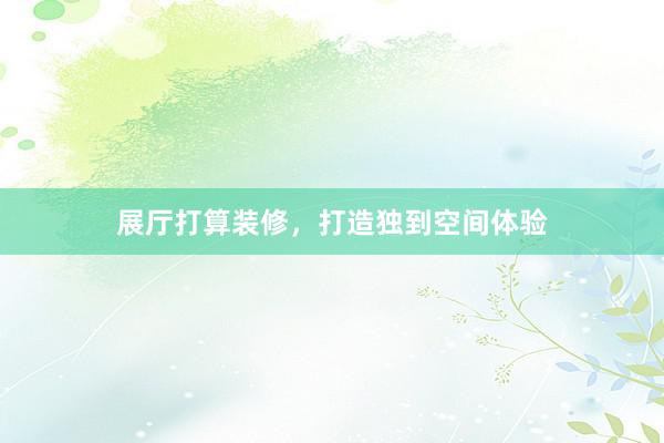 展厅打算装修，打造独到空间体验